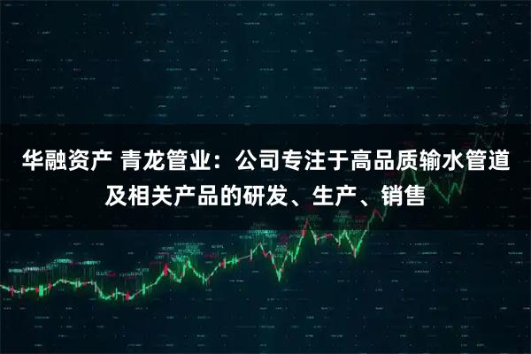 华融资产 青龙管业:公司专注于高品质输水管道及相关产品的研发、生产、销售