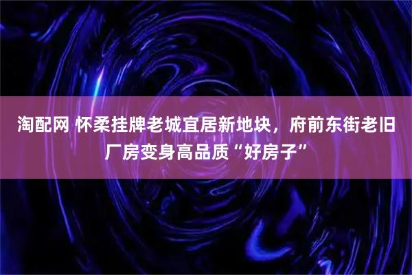 淘配网 怀柔挂牌老城宜居新地块，府前东街老旧厂房变身高品质“好房子”