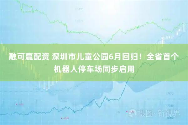 融可赢配资 深圳市儿童公园6月回归！全省首个机器人停车场同步启用