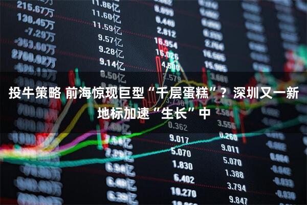 投牛策略 前海惊现巨型“千层蛋糕”？深圳又一新地标加速“生长”中