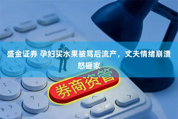 盛金证券 孕妇买水果被骂后流产，丈夫情绪崩溃怒砸家